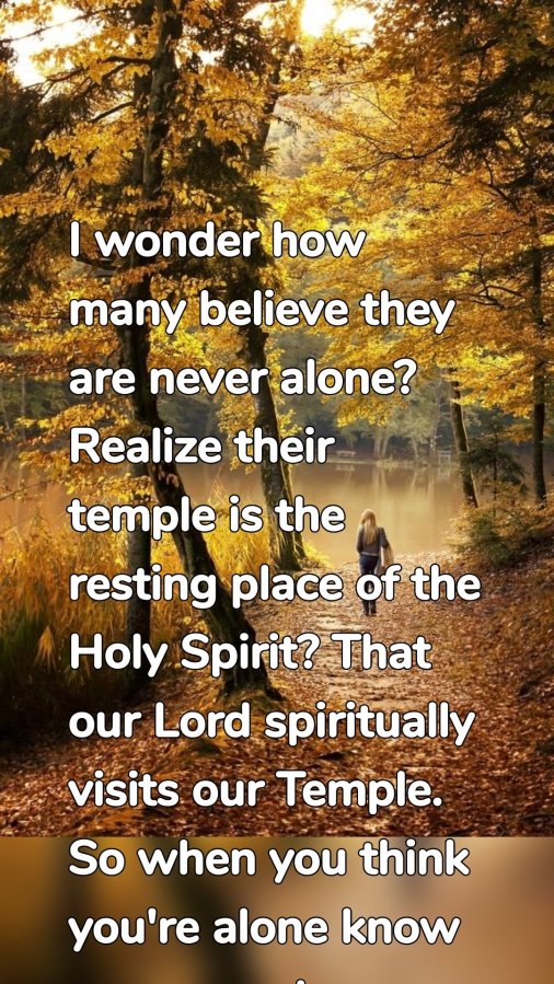 I wonder how many believe they are never alone? Realize their temple is the resting place of the Holy Spirit? That our Lord spiritually visits our Temple. So when you think you're alone know you are not.