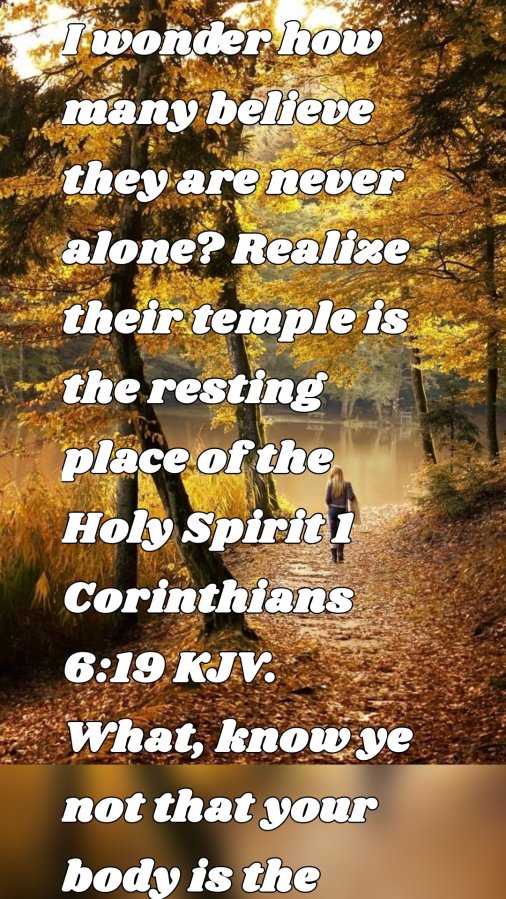 I wonder how many believe they are never alone? Realize their temple is the resting place of the Holy Spirit 1 Corinthians 6:19 KJV. What, know ye not that your body is the temple of the Holy Ghost which is in you, which ye have of God, and ye are not on your own? That our Lord spiritually visits our Temple. So when you think you're alone know you are not. There are at times three of you in the Temple, and at times two. But know you are not alone.