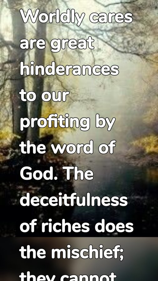 Worldly cares are great hinderances to our profiting by the word of God. The deceitfulness of riches does the mischief; they cannot be said to deceive us unless we put our trust in them, then they choke the good seed.