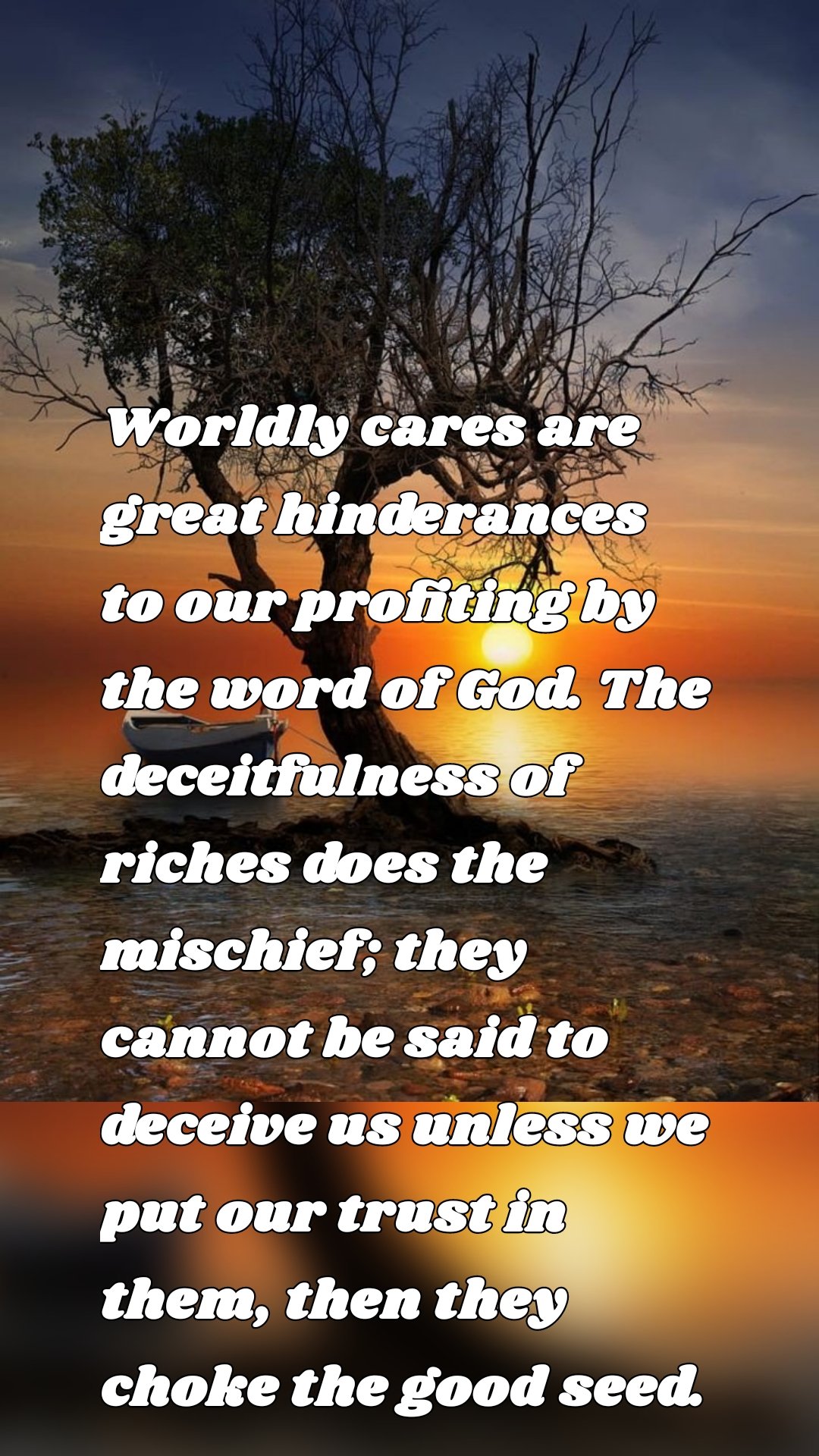 Worldly cares are great hinderances to our profiting by the word of God. The deceitfulness of riches does the mischief; they cannot be said to deceive us unless we put our trust in them, then they choke the good seed.