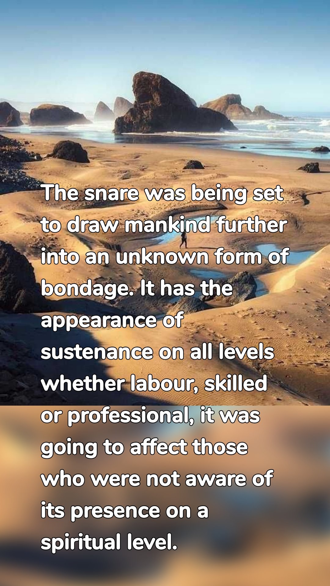 The snare was being set to draw mankind further into an unknown form of bondage. It has the appearance of sustenance on all levels whether labour, skilled or professional, it was going to affect those who were not aware of its presence on a spiritual level.