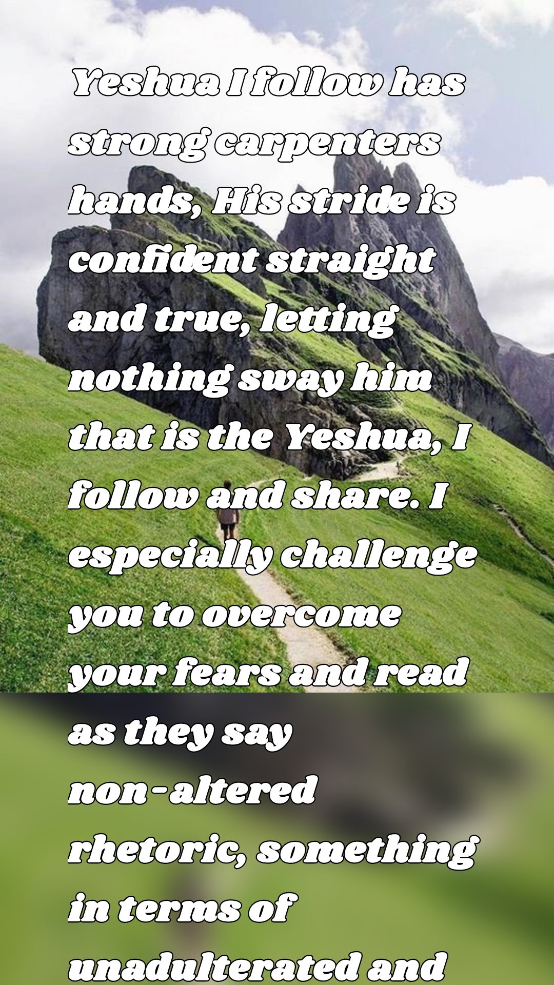 Yeshua I follow has strong carpenters hands, His stride is confident straight and true, letting nothing sway him that is the Yeshua, I follow and share. I especially challenge you to overcome your fears and read as they say non-altered rhetoric, something in terms of unadulterated and possibly filled with soul-nourishing truths.” 