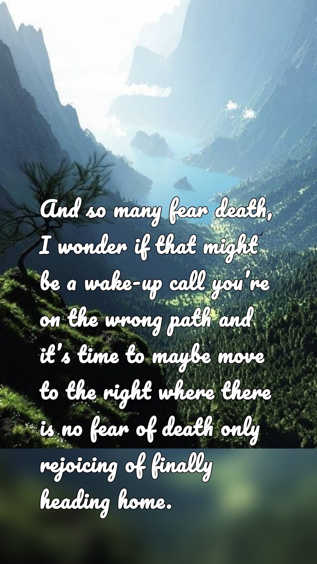 And so many fear death, I wonder if that might be a wake-up call you’re on the wrong path and it’s time to maybe move to the right where there is no fear of death only rejoicing of finally heading home.