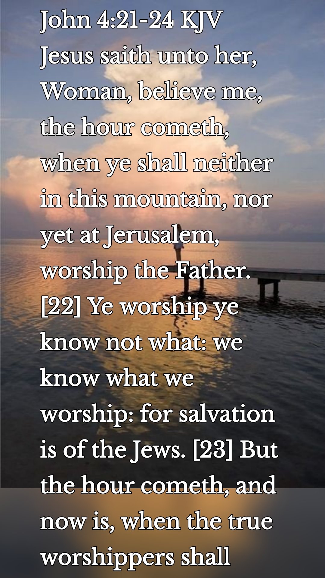 John 4:21-24 KJV
Jesus saith unto her, Woman, believe me, the hour cometh, when ye shall neither in this mountain, nor yet at Jerusalem, worship the Father. [22] Ye worship ye know not what: we know what we worship: for salvation is of the Jews. [23] But the hour cometh, and now is, when the true worshippers shall worship the Father in spirit and in truth: for the Father seeketh such to worship him. [24] God is a Spirit: and they that worship him must worship him in spirit and in truth.