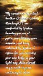My carnal and Spiritual brother (Edward Carl Rombough) I am comforted by Yeshua knowing you are at peace, now claiming your mansion, and being embraced by Yeshua. I rejoice for you receiving your new body, so your light may shine eternal as you walk in peace continuing to share God's love and compassion.