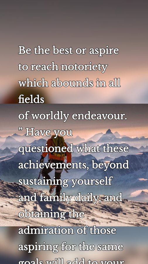 Be the best or aspire to reach notoriety which abounds in all fields of worldly endeavour.” Have you questioned what these achievements, beyond sustaining yourself and family daily, and obtaining the admiration of those aspiring for the same goals will add to your eternal life?