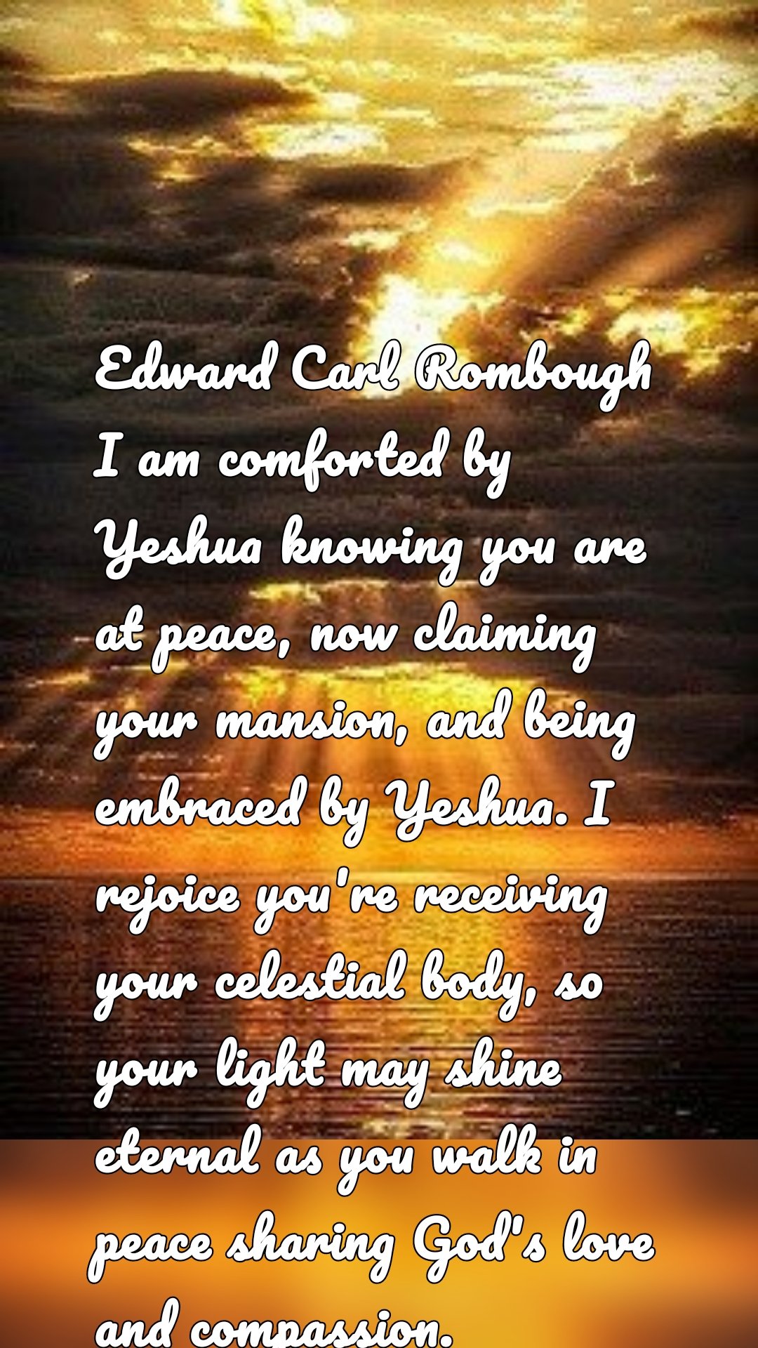 Edward Carl Rombough I am comforted by Yeshua knowing you are at peace, now claiming your mansion, and being embraced by Yeshua. I rejoice you're receiving your celestial body, so your light may shine eternal as you walk in peace sharing God's love and compassion.