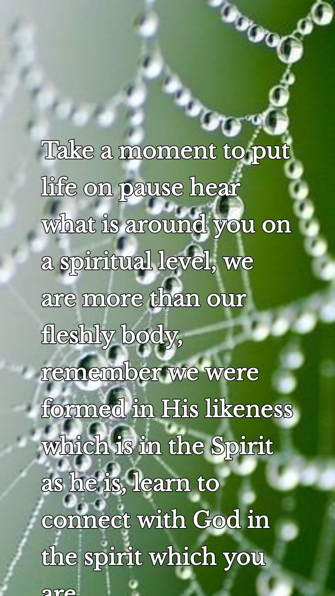 Take a moment to put life on pause hear what is around you on a spiritual level, we are more than our fleshly body, remember we were formed in His likeness which is in the Spirit as he is, learn to connect with God in the spirit which you are.
