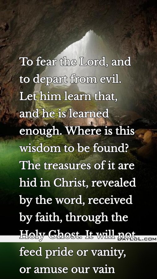To fear the Lord, and to depart from evil. Let him learn that, and he is learned enough. Where is this wisdom to be found? The treasures of it are hid in Christ, revealed by the word, received by faith, through the Holy Ghost. It will not feed pride or vanity, or amuse our vain curiosity