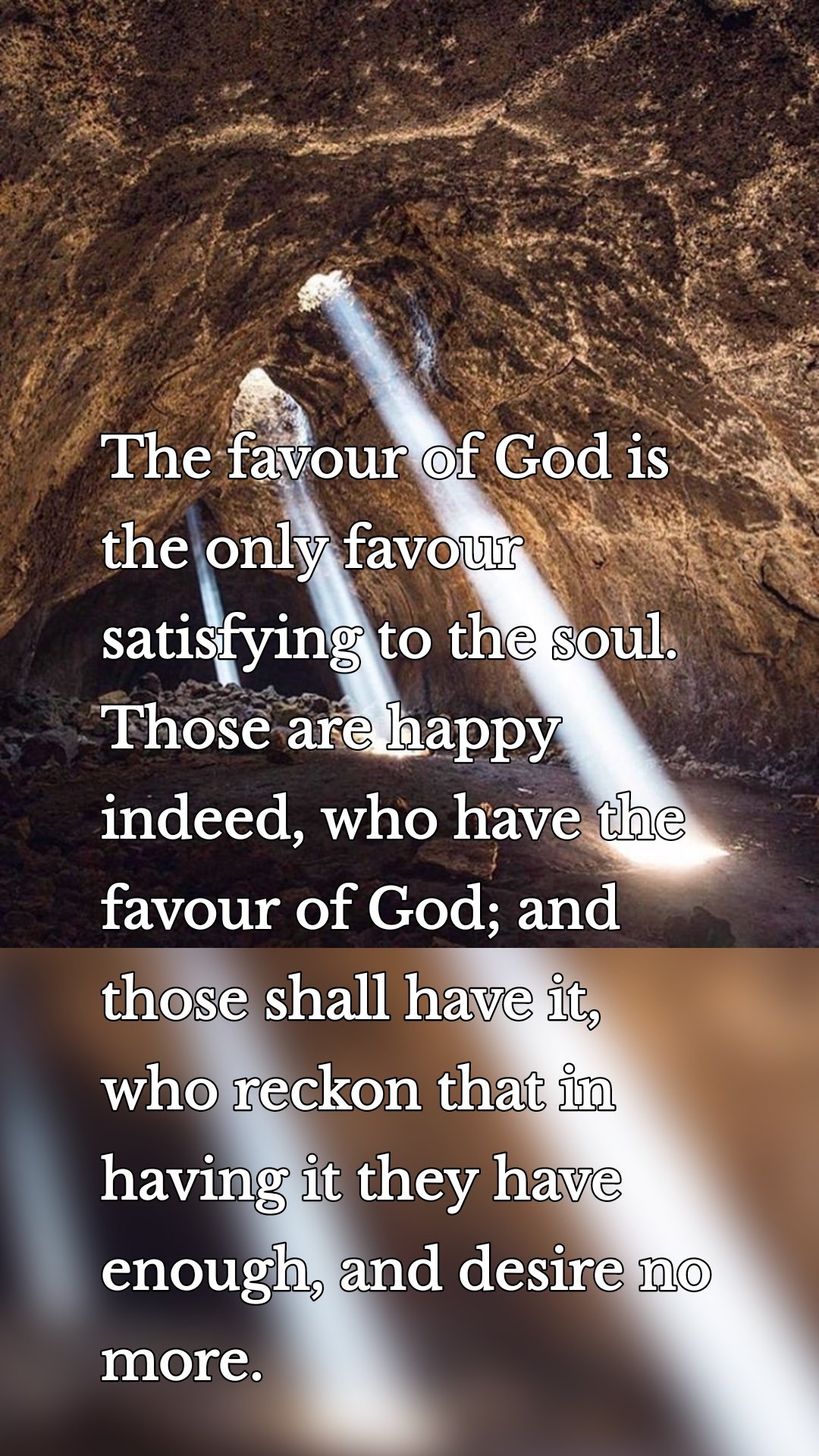 The favour of God is the only favour satisfying to the soul. Those are happy indeed, who have the favour of God; and those shall have it, who reckon that in having it they have enough, and desire no more.