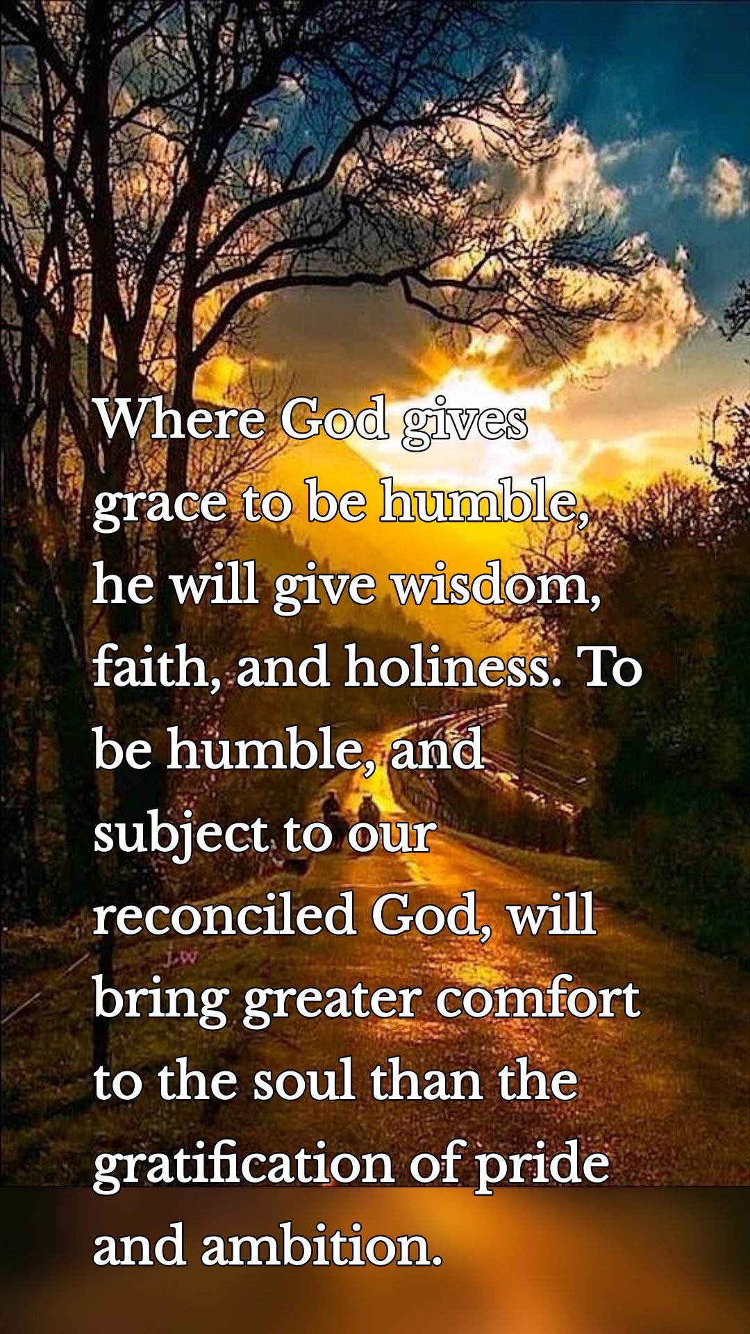 Where God gives grace to be humble, he will give wisdom, faith, and holiness. To be humble, and subject to our reconciled God, will bring greater comfort to the soul than the gratification of pride and ambition.