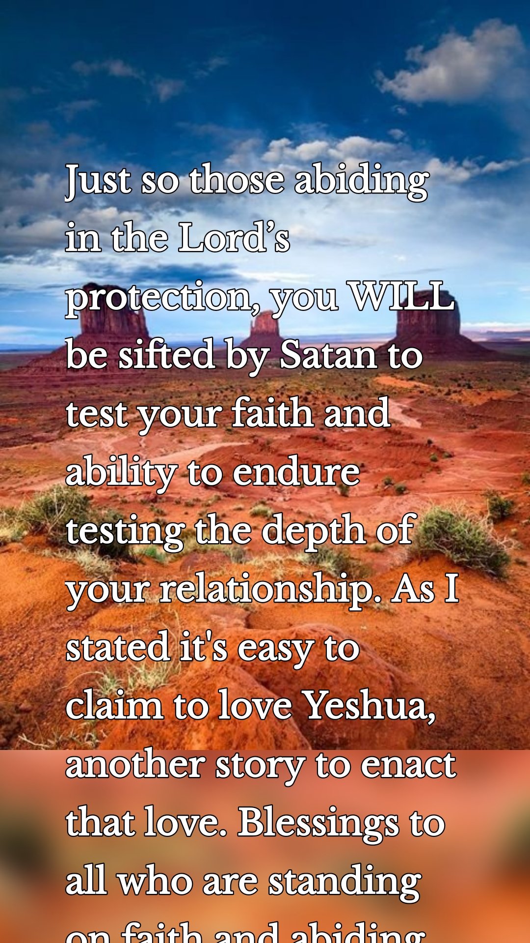 Just so those abiding in the Lord’s protection, you WILL be sifted by Satan to test your faith and ability to endure testing the depth of your relationship. As I  stated it's easy to claim to love Yeshua, another story to enact that love. Blessings to all who are standing on faith and abiding. 
Robert.