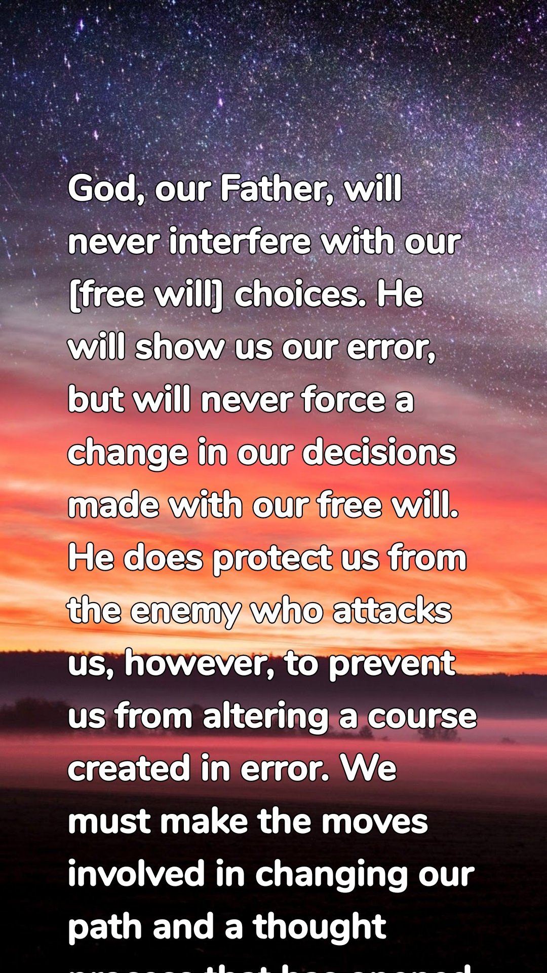 God, our Father, will never interfere with our [free will] choices. He will show us our error, but will never force a change in our decisions made with our free will. He does protect us from the enemy who attacks us, however, to prevent us from altering a course created in error. We must make the moves involved in changing our path and a thought process that has opened the door for an attack. 