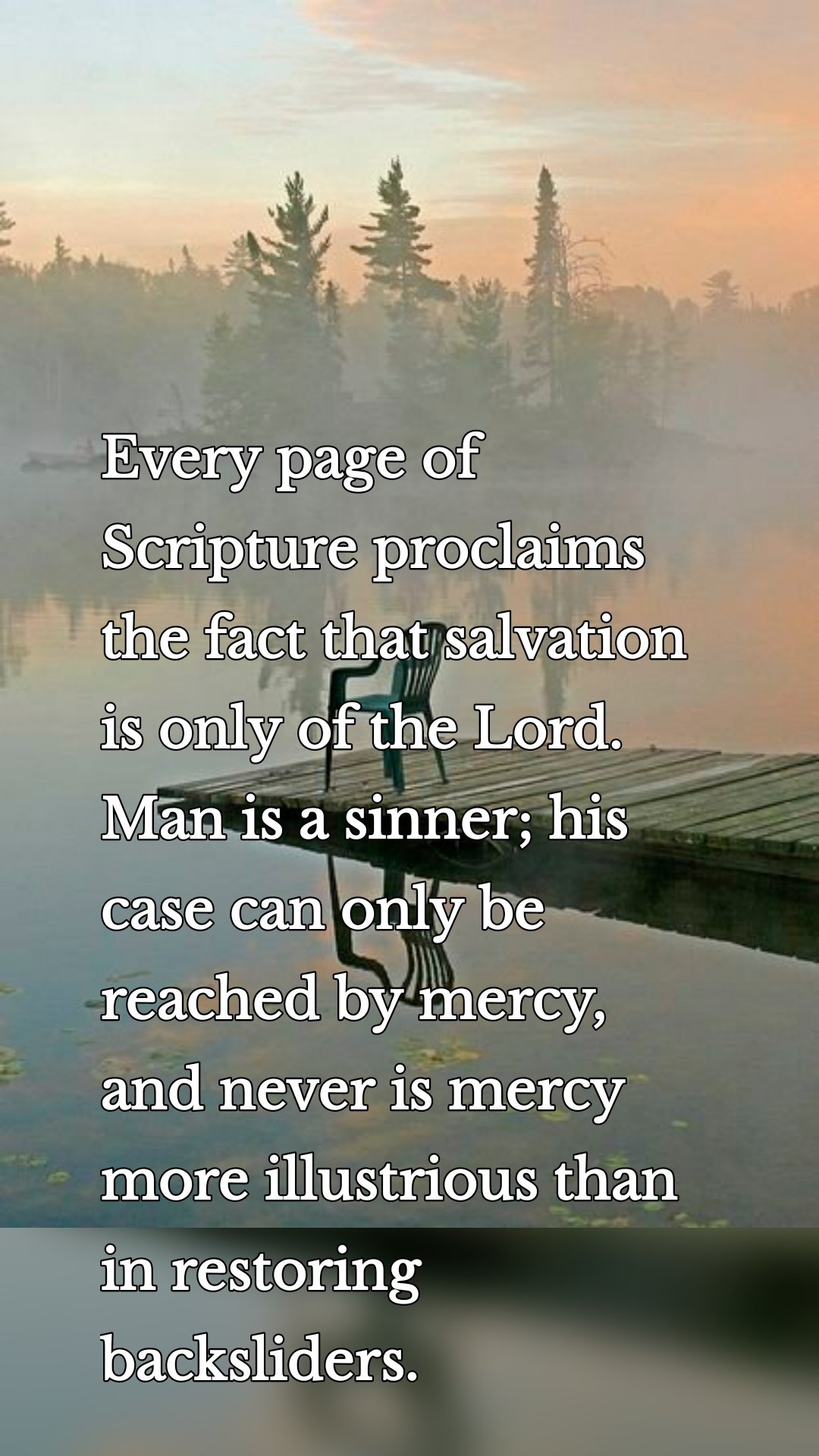 Every page of Scripture proclaims the fact that salvation is only of the Lord. Man is a sinner; his case can only be reached by mercy, and never is mercy more illustrious than in restoring backsliders.