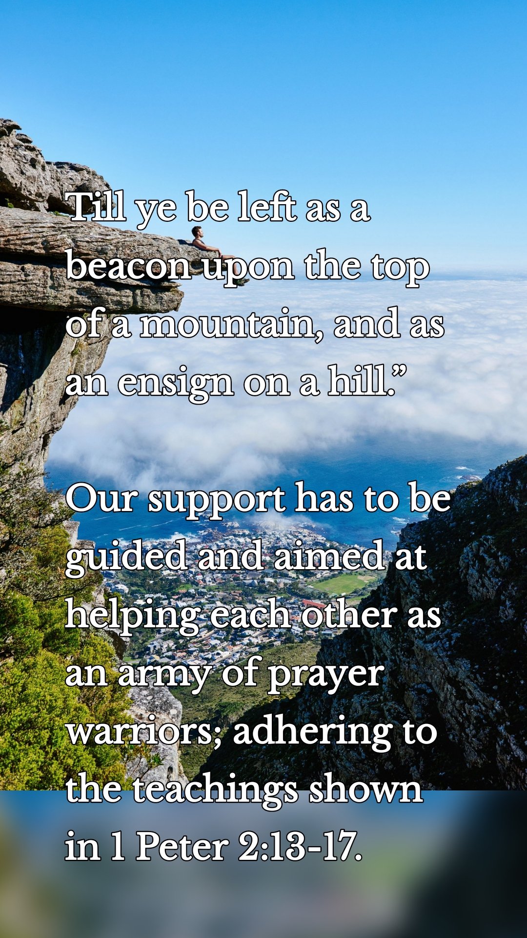Till ye be left as a beacon upon the top of a mountain, and as an ensign on a hill.”  

Our support has to be guided and aimed at helping each other as an army of prayer warriors; adhering to the teachings shown in 1 Peter 2:13-17. 

