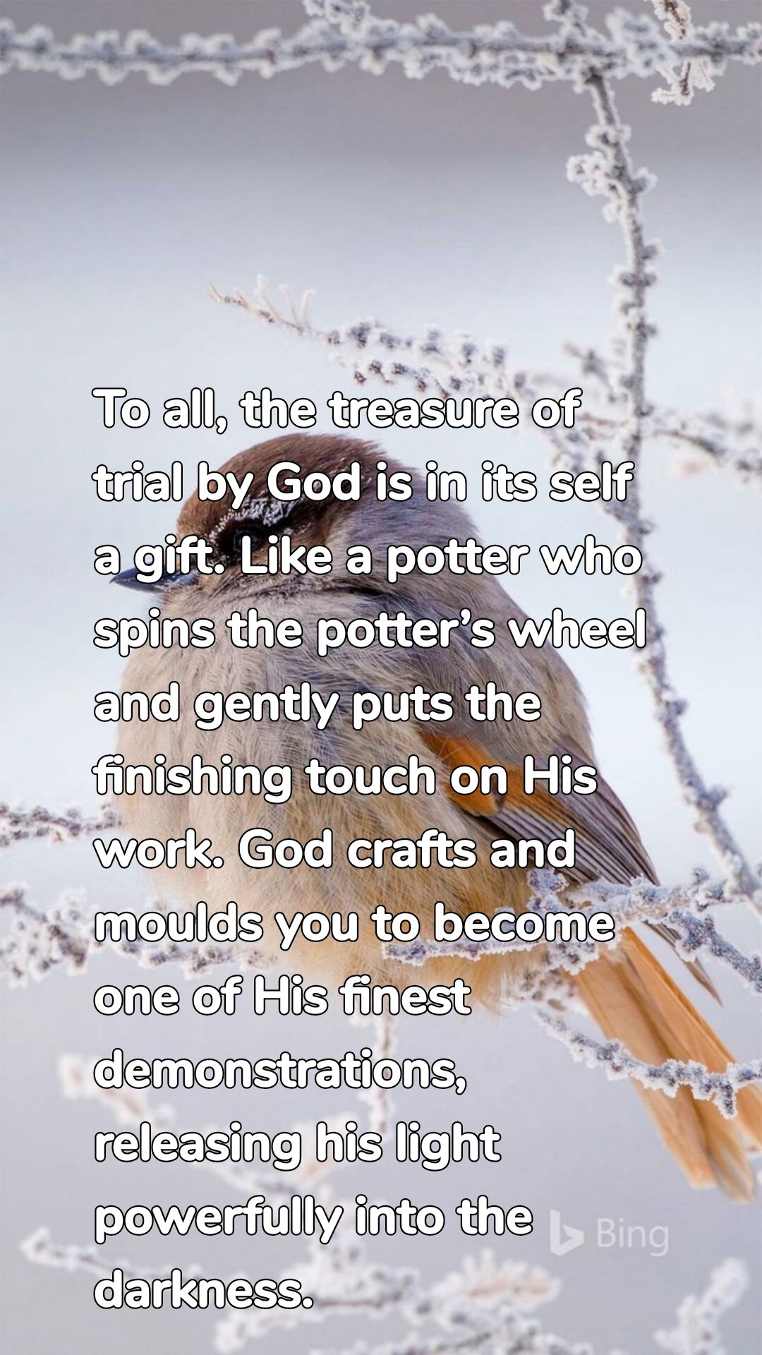 To all, the treasure of trial by God is in its self a gift. Like a potter who spins the potter’s wheel and gently puts the finishing touch on His work. God crafts and moulds you to become one of His finest demonstrations, releasing his light powerfully into the darkness.
