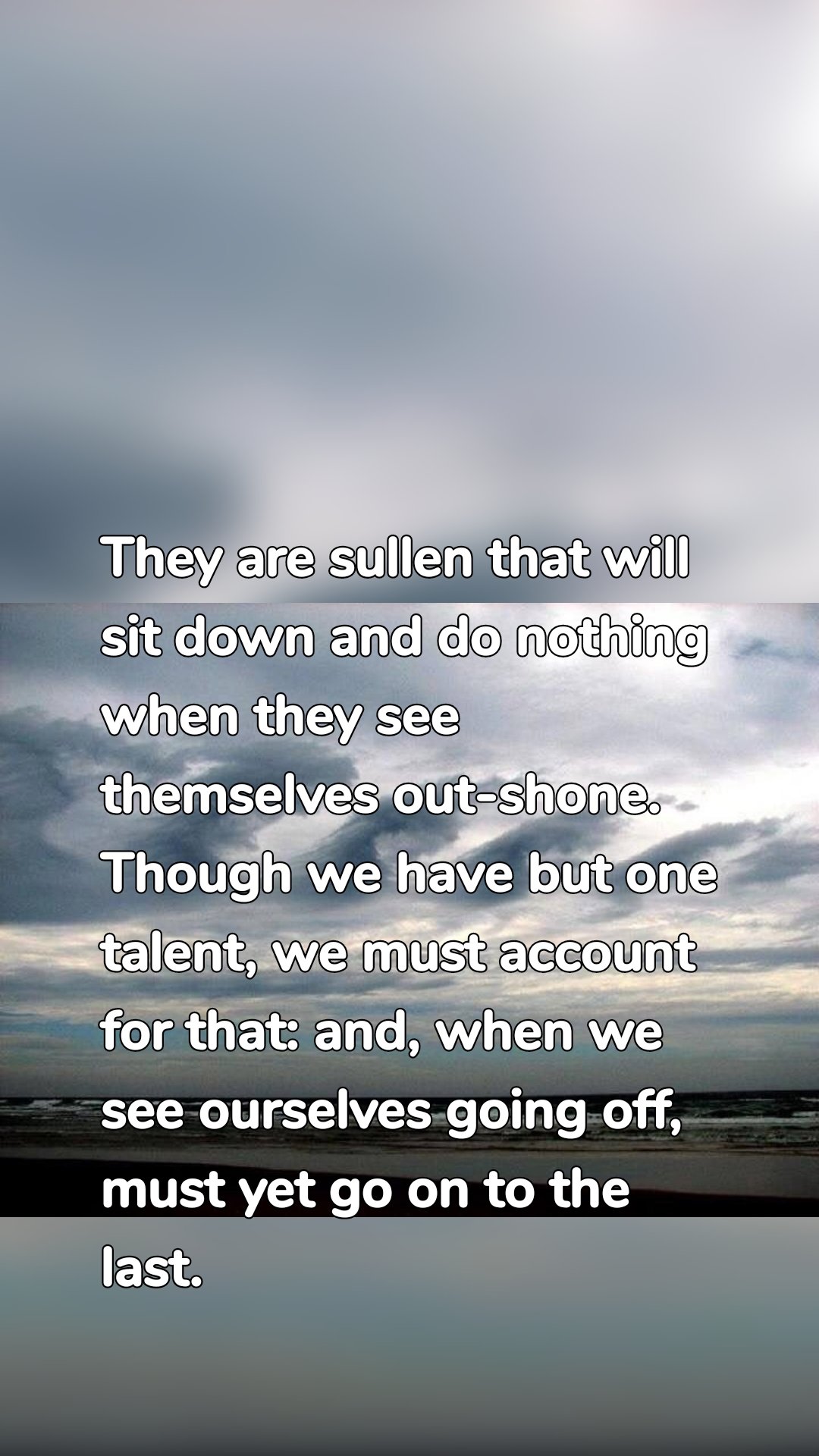 They are sullen that will sit down and do nothing when they see themselves out-shone. Though we have but one talent, we must account for that: and, when we see ourselves going off, must yet go on to the last.