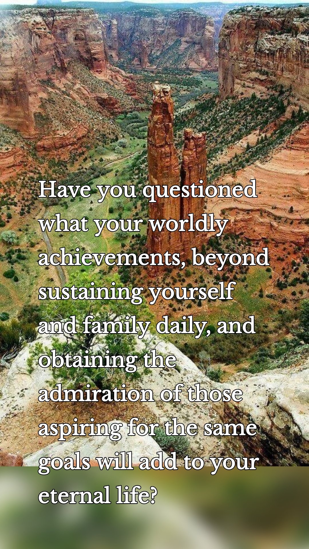 Have you questioned what your worldly achievements, beyond sustaining yourself and family daily, and obtaining the admiration of those aspiring for the same goals will add to your eternal life?