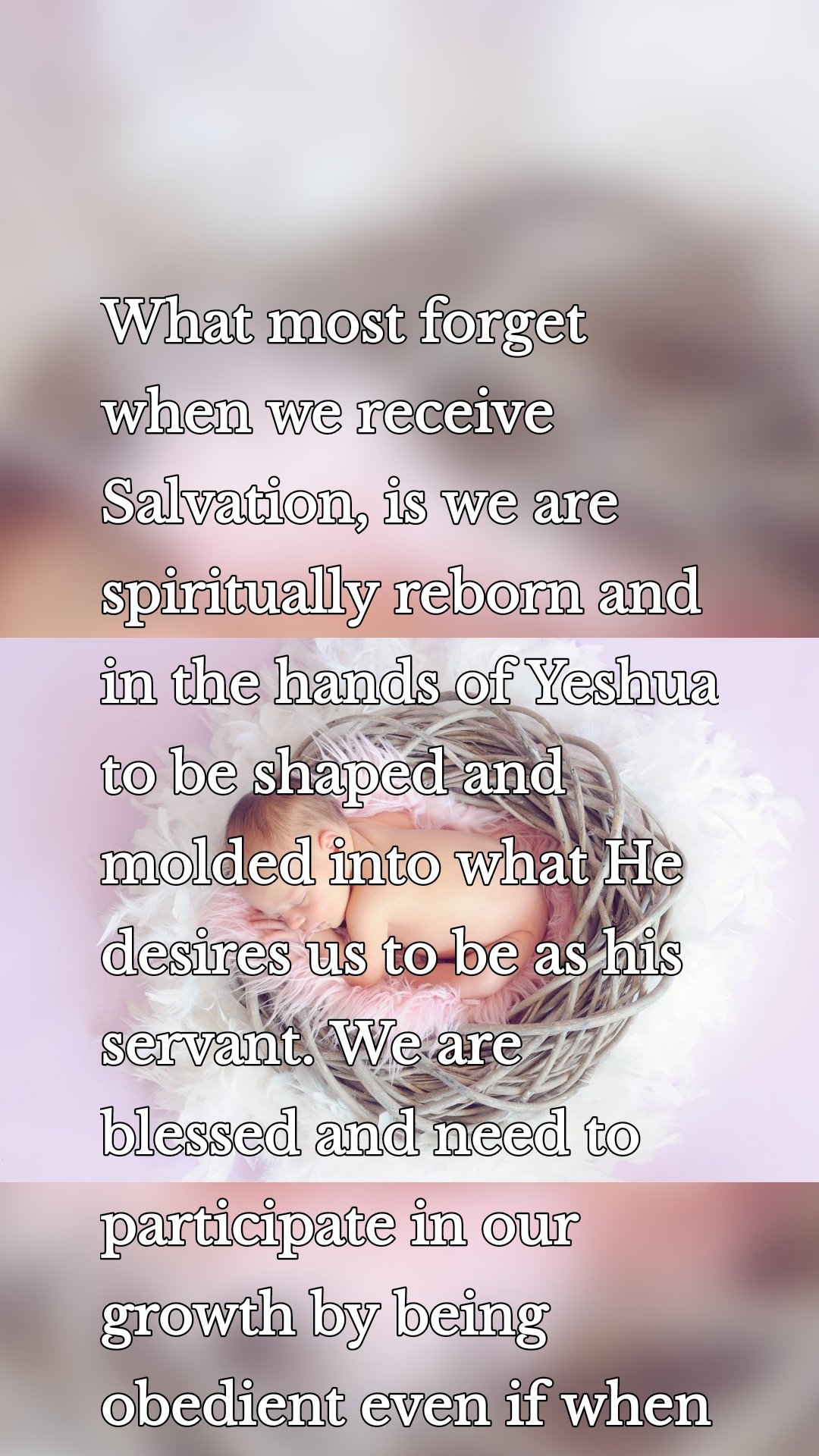 What most forget when we receive Salvation, is we are spiritually reborn and in the hands of Yeshua to be shaped and molded into what He desires us to be as his servant. We are blessed and need to participate in our growth by being obedient even if when it is painful.