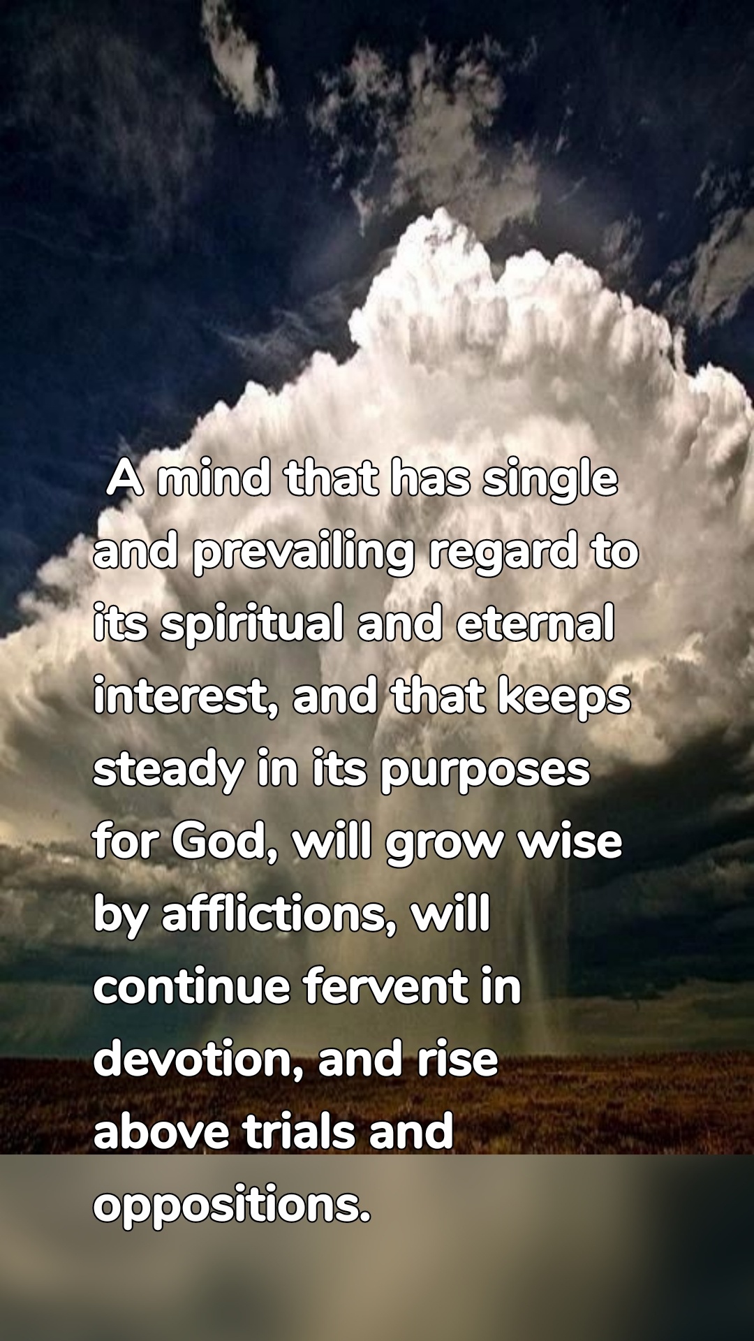  A mind that has single and prevailing regard to its spiritual and eternal interest, and that keeps steady in its purposes for God, will grow wise by afflictions, will continue fervent in devotion, and rise above trials and oppositions.
