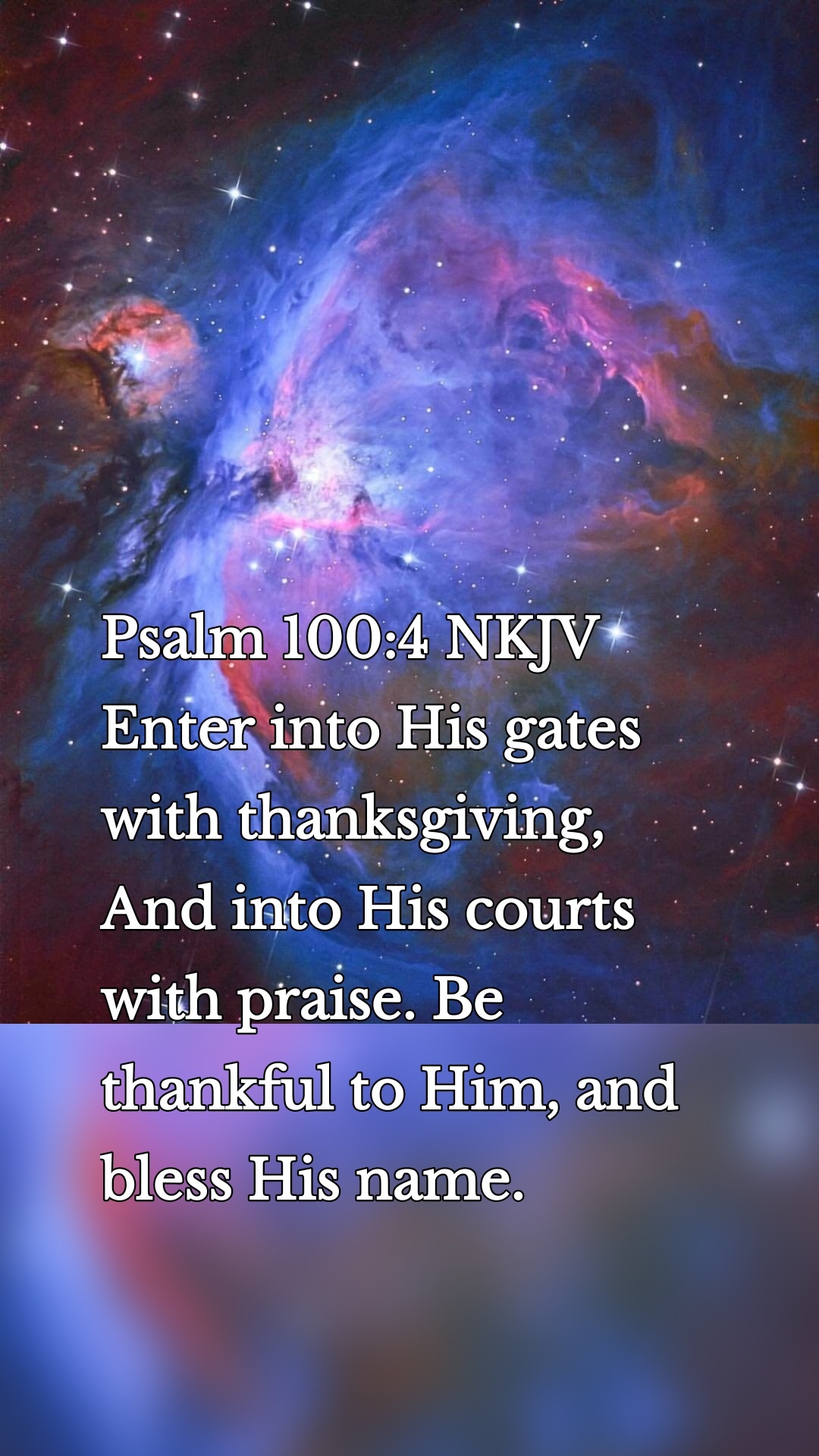 Psalm 100:4 NKJV
Enter into His gates with thanksgiving, And into His courts with praise. Be thankful to Him, and bless His name.