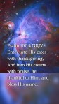 Psalm 100:4 NKJV Enter into His gates with thanksgiving, And into His courts with praise. Be thankful to Him, and bless His name.