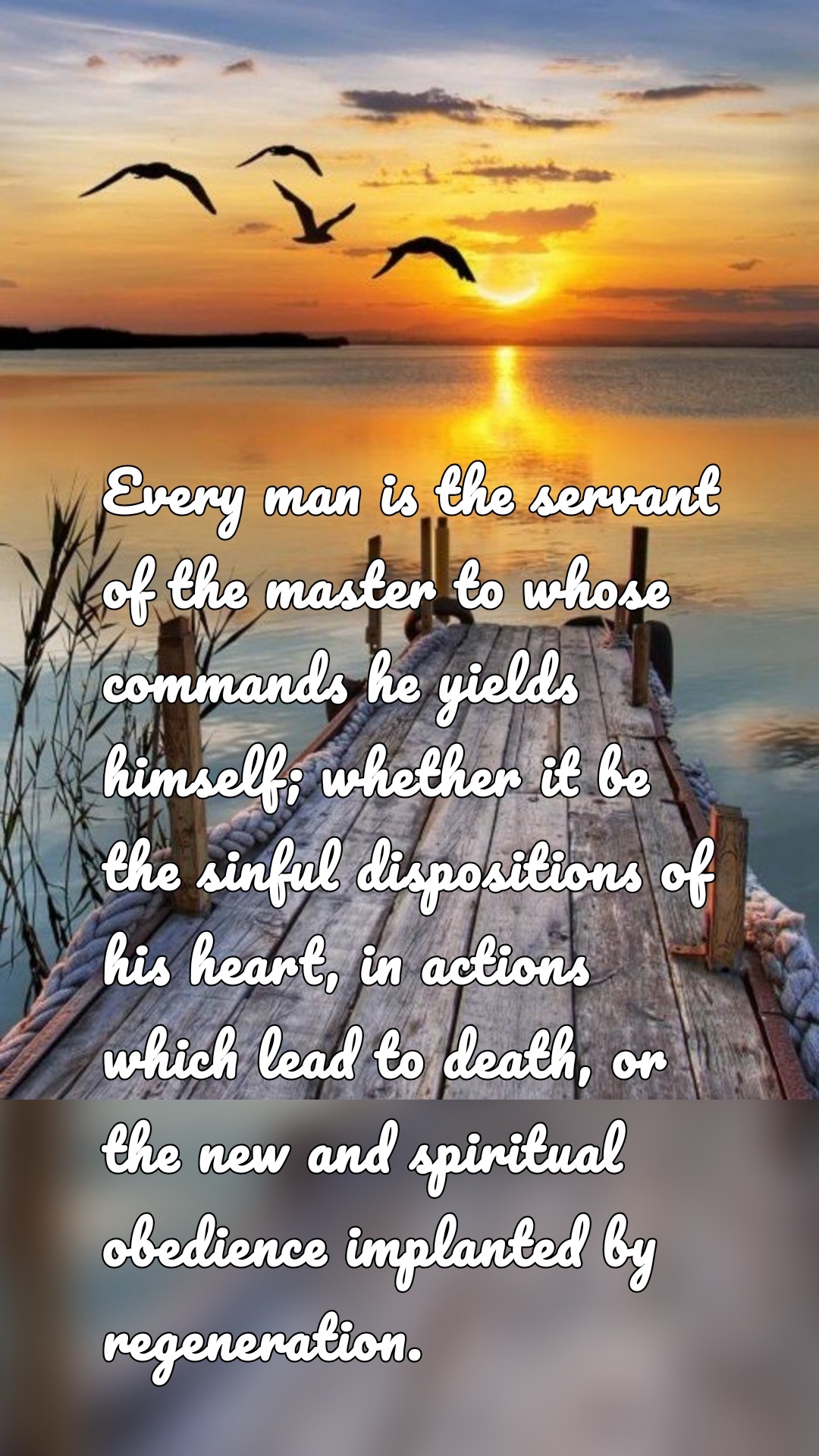 Every man is the servant of the master to whose commands he yields himself; whether it be the sinful dispositions of his heart, in actions which lead to death, or the new and spiritual obedience implanted by regeneration.